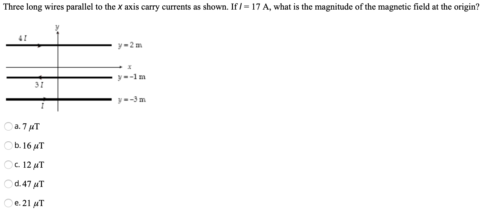 Three long wires parallel to the x axis carry currents as shown. If /= 17 A, what is the magnitude of the magnetic field at the origin?
41
y = 2 m
y =-1m
31
y =-3 m
