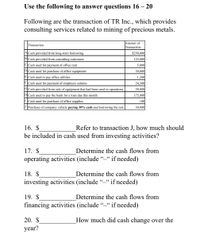 Use the following to answer questions 16 – 20
Following are the transaction of TR Inc., which provides
consulting services related to mining of precious metals.
Amount of
Transaction
Transaction
ACash provided from long-term borrowing
$250,000
BCash provided from consulting customers
125,000
|CCash used for payment of office rent
5,000
PCash used for purchase of office equipment
30,000
E Cash used to pay office utilities
1,200
FCash used for payment of employee salaries
24,300
G|Cash provided from sale of equipment that had been used in operations
20,000
HCash used to pay the bank for a loan due this month
175,000
I Cash used for purchase of office supplies
100
Purchase of company vehicle paying 30% cash and borrowing the rest.
30,000
16. $
be included in cash used from investing activities?
Refer to transaction J, how much should
17. $
Determine the cash flows from
operating activities (include “_“ if needed)
18. $
Determine the cash flows from
investing activities (include "-“ if needed)
19. $
Determine the cash flows from
financing activities (include "-“ if needed)
20. $
How much did cash change over the
year?
