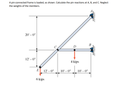 A pin-connected frame is loaded, as shown. Calculate the pin reactions at A, B, and C. Neglect
the weights of the members.
20' – 0"
В
D
12' – 0"
4 kips
E
12' – 0"
10' – 0"
10' – 0"
6 kips
