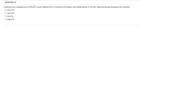 QUESTION 19
A catchment has a drainage area of 0.025 km², a runoff coefficient of 0.6, an inlet time of 20 minutes, and a rainfall intensity of 138 mm/h. Determine the peak discharge for the catchment.
O 0.572 m³/s
O 1.623 m³/s
O 0.58 m³/s
O 0.598 m³/s