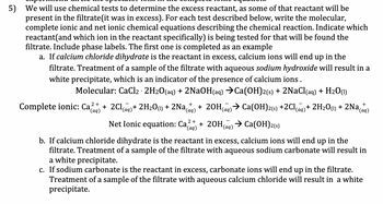 5) We will use chemical tests to determine the excess reactant, as some of that reactant will be
present in the filtrate (it was in excess). For each test described below, write the molecular,
complete ionic and net ionic chemical equations describing the chemical reaction. Indicate which
reactant (and which ion in the reactant specifically) is being tested for that will be found the
filtrate. Include phase labels. The first one is completed as an example
a. If calcium chloride dihydrate is the reactant in excess, calcium ions will end up in the
filtrate. Treatment of a sample of the filtrate with aqueous sodium hydroxide will result in a
white precipitate, which is an indicator of the presence of calcium ions.
Molecular: CaCl2 - 2H2O(aq) + 2NaOH(aq) →Ca(OH)2(s) + 2NaCl(aq) + H20 (1)
Complete ionic: Ca2+ 2Cl(aq) + 2H₂O(1) + 2Na(aq) + 2OH(aq) → Ca(OH)2(s) +2Cl(aq) + 2H₂O(1) + 2Na(aq)
*(aq)
Net Ionic equation: Ca + 2OH(aq) → Ca(OH)2(s)
2+
(aq)
b. If calcium chloride dihydrate is the reactant in excess, calcium ions will end up in the
filtrate. Treatment of a sample of the filtrate with aqueous sodium carbonate will result in
a white precipitate.
c. If sodium carbonate is the reactant in excess, carbonate ions will end up in the filtrate.
Treatment of a sample of the filtrate with aqueous calcium chloride will result in a white
precipitate.