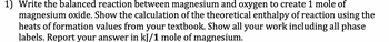 1) Write the balanced reaction between magnesium and oxygen to create 1 mole of
magnesium oxide. Show the calculation of the theoretical enthalpy of reaction using the
heats of formation values from your textbook. Show all your work including all phase
labels. Report your answer in kJ/1 mole of magnesium.