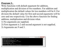 mult ipli cat:
mult ipli cat a2
Program 3:
Write functions with default argument for addition,
multiplication and division of two numbers. For addition and
multiplication the default values for two numbers will be 0. For
division the default value for first and second arguments will be
zero and one respectively. Use the above function for finding
addition, multiplication and division when
1) No arguments are supplied,
2) First argument is 2 and second argument is not supplied,
3) Arguments are 9 and 3.
E C:\Users\Faiga\Desktop\CP1\cp1\Debug\cpl.exe
addit ion<> = 0
addit
addition 9
n<2>
2 12
multi plication<>
- 27
division<> - 0
divia ion<2>
divis ion
Press
any key
to
continue
