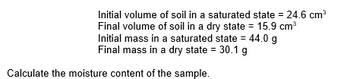 Initial volume of soil in a saturated state = 24.6 cm³
Final volume of soil in a dry state = 15.9 cm³
Initial mass in a saturated state = 44.0 g
Final mass in a dry state = 30.1 g
Calculate the moisture content of the sample.