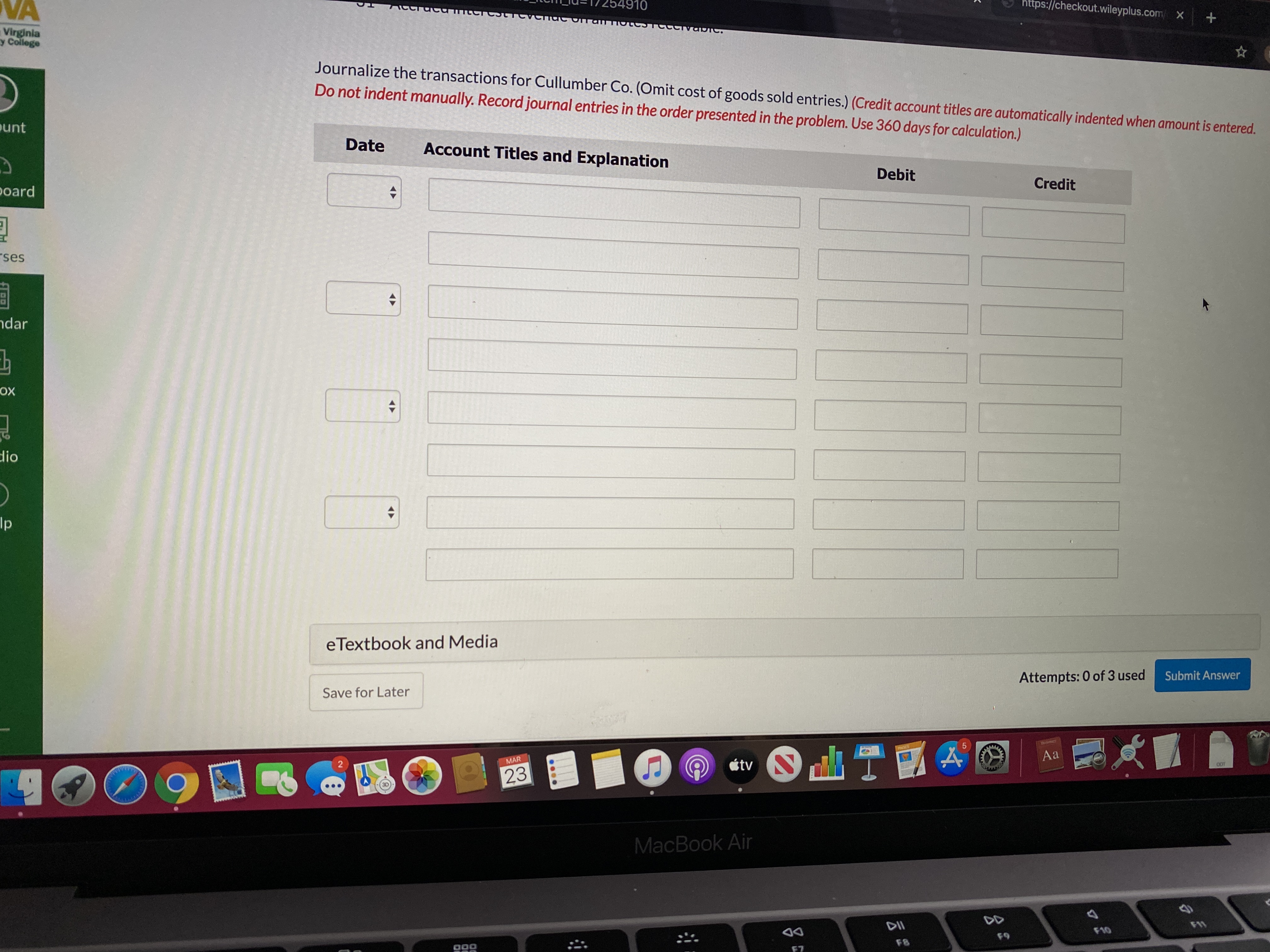 https://checkout.wileyplus.com X
VA
910
Virginia
y College
Journalize the transactions for Cullumber Co. (Omit cost of goods sold entries.) (Credit account titles are automatically indented when amount is entered.
Do not indent manually. Record journal entries in the order presented in the problem. Use 360 days for calculation.)
punt
Date
Account Titles and Explanation
Debit
Credit
poard
rses
ndar
ох
dio
Ip
eTextbook and Media
Attempts: 0 of 3 used
Submit Answer
Save for Later
PNGES
Aa
O étv
2
MAR
0OT
23
MacBook Air
DD
DII
F10
69
F8
F7
