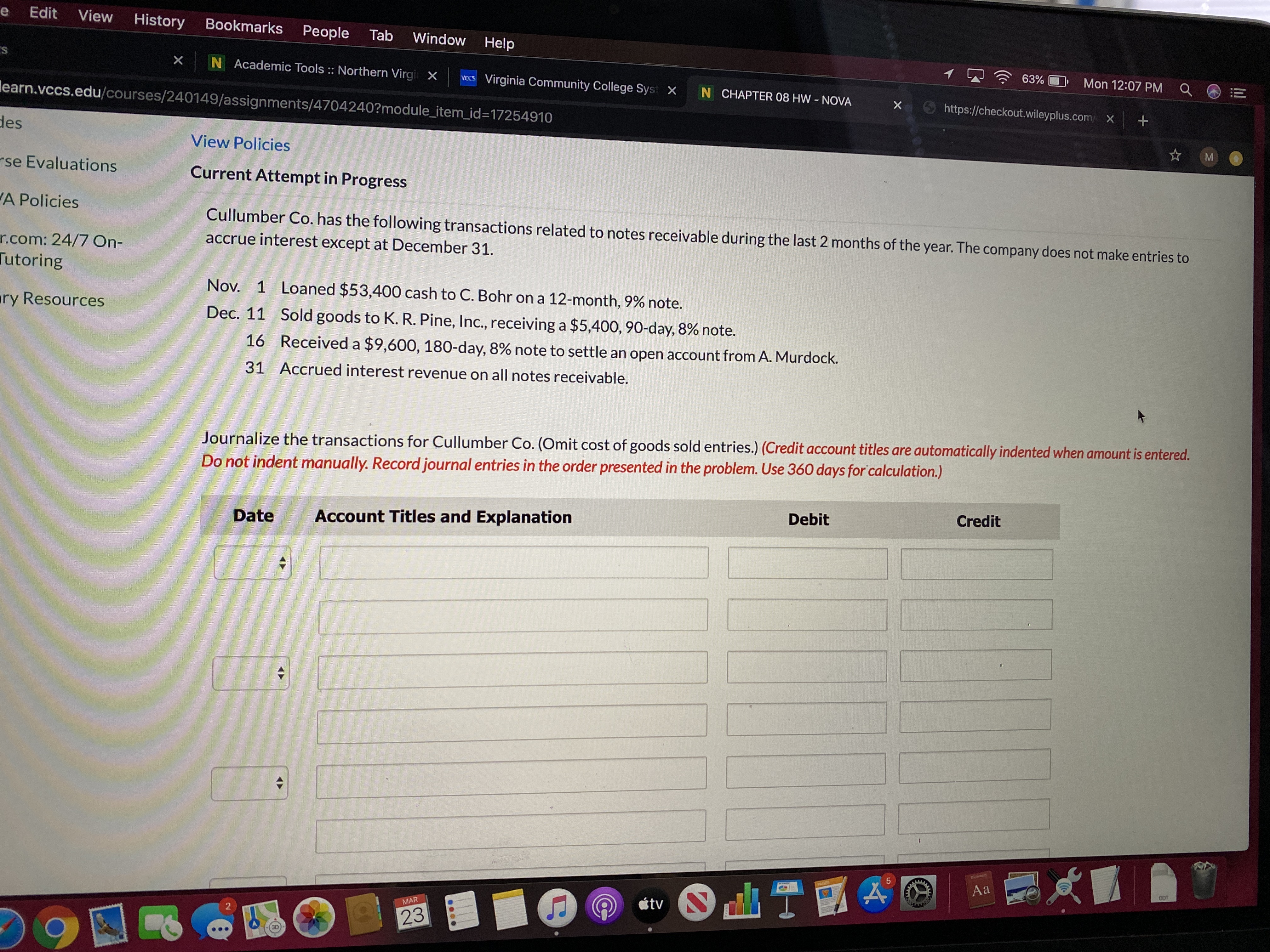 Edit
View
History
Bookmarks
People
Tab
Window
Help
N Academic Tools :: Northern Virgi X
63%
Mon 12:07 PM
weCS Virginia Community College Syst X
N CHAPTER 08 HW NOVA
learn.vccs.edu/courses/240149/assignments/4704240?module_item_id=17254910
https://checkout.wileyplus.com/ X
des
View Policies
rse Evaluations
Current Attempt in Progress
A Policies
Cullumber Co. has the following transactions related to notes receivable during the last 2 months of the year. The company does not make entries to
accrue interest except at December 31.
r.com: 24/7 On-
Tutoring
Nov. 1 Loaned $53,400 cash to C. Bohr on a 12-month, 9% note.
ary Resources
Dec. 11 Sold goods to K. R. Pine, Inc., receiving a $5,400, 90-day, 8% note.
16 Received a $9,600, 180-day, 8% note to settle an open account from A. Murdock.
31 Accrued interest revenue on all notes receivable.
Journalize the transactions for Cullumber Co. (Omit cost of goods sold entries.) (Credit account titles are automatically indented when amount is entered.
Do not indent manually. Record journal entries in the order presented in the problem. Use 360 days for calculation.)
Debit
Credit
Date
Account Titles and Explanation
PAGES
Aa
ODT
étv N
MAR
23
3D
LO
