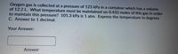 Oxygen gas is collected at a pressure of 123 kPa in a container which has a volume
of 12.2 L. What temperature must be maintained on 0.433 moles of this gas in order
to maintain this pressure? 101.3 kPa is 1 atm. Express the temperature in degrees
C. Answer to 1 decimal.
Your Answer:
Answer
