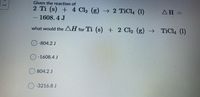 Given the reaction of
2 Ti (s) + 4 Cl2 (g) → 2 TiCl4 (1)
ΔΗ -
%3D
1608. 4 J
what would the AH for Ti (s) + 2 Cl, (g) →
TiCl4 (1)
-804.2 J
O-1608.4 J
804.2 J
O-3216.8 J
