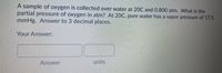 A sample of oxygen is collected over water at 20C and 0.800 atm. What is the
partial pressure of oxygen in atm? At 20C, pure water has a vapor pressure of 17.5
mmHg. Answer to 3 decimal places.
Your Answer:
Answer
units
