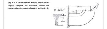 (5) If P = 100 kN for the bracket shown in the
Figure, compute the maximum tensile and
compressive stresses developed at section A - B.
I-5010 may
A-8000
T
200 mm
100mm
-500mm