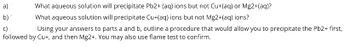 What aqueous solution will precipitate Pb2+ (aq) ions but not Cu+(aq) or Mg2+(aq)?
What aqueous solution will precipitate Cu+(aq) ions but not Mg2+(aq) ions?
c)
Using your answers to parts a and b, outline a procedure that would allow you to precipitate the Pb2+ first,
followed by Cu+, and then Mg2+. You may also use flame test to confirm.
a)
b)'