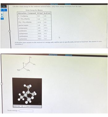 req
re
[Review Topic]
Calculate strain energy for the conformer pictured below, using strain energy increments from the table.
Strain Energy for Alkanes
Interaction / Compound kJ/mol kcal/mol
H:Heclipsing
4.0
1.0
H: CH3 eclipsing
1.4
CH₂ CHy eclipsing
2.6
gauche butane
0.9
27.5
26.3
cyclopropane
cyclobutane
cyclopentane
cycloheptane
cyclooctane
H₂C
ball & stick
(Calculate your answer to the nearest 0.1 energy unit, and be sure to specify units, kJ/mol or kcal/mol. The answer is case
sensitive.)
Strain energy-
CH₂
labels
5.8
al
11.0
3.8
115
110
26.0
6.2
26.2 6.3
40.5 9.7
[Review Topics)
References]