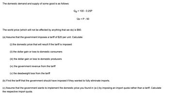 The domestic demand and supply of some good is as follows:
Qd = 100 -0.25P
Qs = P - 50
The world price (which will not be affected by anything that we do) is $60.
(a) Assume that the government imposes a tariff of $20 per unit. Calculate:
(i) the domestic price that will result if the tariff is imposed
(ii) the dollar gain or loss to domestic consumers
(iii) the dollar gain or loss to domestic producers
(iv) the government revenue from the tariff
(v) the deadweight loss from the tariff
(b) Find the tariff that the government should have imposed if they wanted to fully eliminate imports.
(c) Assume that the government wants to implement the domestic price you found in (a-i) by imposing an import quota rather than a tariff. Calculate
the respective import quota.