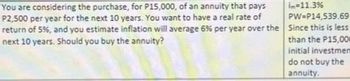 in-11.3%
PW-P14,539.69
You are considering the purchase, for P15,000, of an annuity that pays
P2,500 per year for the next 10 years. You want to have a real rate of
return of 5%, and you estimate inflation will average 6% per year over the Since this is less
next 10 years. Should you buy the annuity?
than the P15,000
initial investmem
do not buy the
annuity.