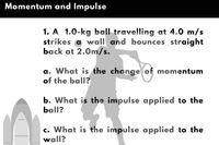 Momentum and Impulse
1. A 1.0-kg ball travelling at 4.0 m/s
strikes a wall and bounces straight
back at 2.0m/s.
a. What is the change of momentum
of the ball?
b. What is the impulse applied to the
ball?
c. What is the impulse applied to the
wall?
