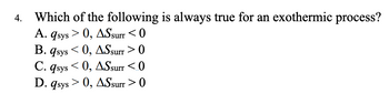 4.
Which of the following is always true for an exothermic process?
A. qsys
> 0, ASsurr <0
B. qsys <0, AS surr > 0
C. qsys<0, ASsurr <0
D. qsys > 0, ASsurr > 0