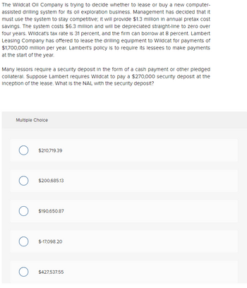 The Wildcat Oil Company is trying to decide whether to lease or buy a new computer-
assisted drilling system for its oil exploration business. Management has decided that it
must use the system to stay competitive; it will provide $1.3 million in annual pretax cost
savings. The system costs $6.3 million and will be depreciated straight-line to zero over
four years. Wildcat's tax rate is 31 percent, and the firm can borrow at 8 percent. Lambert
Leasing Company has offered to lease the drilling equipment to Wildcat for payments of
$1,700,000 million per year. Lambert's policy is to require its lessees to make payments
at the start of the year.
Many lessors require a security deposit in the form of a cash payment or other pledged
collateral. Suppose Lambert requires Wildcat to pay a $270,000 security deposit at the
Inception of the lease. What is the NAL with the security deposit?
Multiple Choice
$210,719.39
$200,685.13
O $190,650.87
O $-17,098.20
O $427,537.55