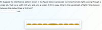 9. Suppose the interference pattern shown in the figure below is produced by monochromatic light passing through a
single slit, that has a width 120 um, and onto a screen 2.35 m away. What is the wavelength of light if the distance
between the dashed lines is 9.40 cm?
nm
19.00f19 0of19
