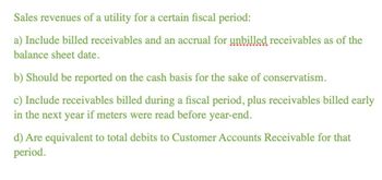 Sales revenues of a utility for a certain fiscal period:
a) Include billed receivables and an accrual for unbilled receivables as of the
balance sheet date.
b) Should be reported on the cash basis for the sake of conservatism.
c) Include receivables billed during a fiscal period, plus receivables billed early
in the next year if meters were read before year-end.
d) Are equivalent to total debits to Customer Accounts Receivable for that
period.