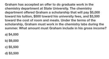 Graham has accepted an offer to do graduate work in the
chemistry department at State University. The chemistry
department offered Graham a scholarship that will pay $5,000
toward his tuition, $500 toward his university fees, and $3,500
toward the cost of room and meals. Under the terms of the
scholarship, Graham must work in the chemistry labs during the
summer. What amount must Graham include in his gross income?
a) $4,000
b) $9,000
c) $5,500
d) $3,500