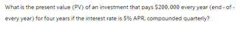 What is the present value (PV) of an investment that pays $200,000 every year (end - of -
every year) for four years if the interest rate is 5% APR. compounded quarterly?