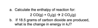 ### Calculating the Enthalpy of Reaction

**a. Calculate the enthalpy of reaction for:**

\[ 2 \text{CO}(g) + \text{O}_2(g) \rightarrow 2 \text{CO}_2(g) \]

**b. If 18.5 grams of carbon dioxide are produced, what is the change in energy in kJ?**

---

**Explanation:**

To solve part (a), you will need the standard enthalpies of formation for the reactants and products involved in the reaction. The enthalpy change for the reaction \(\Delta H_{reaction}\) can be calculated using Hess's Law:

\[ \Delta H_{reaction} = \Sigma \Delta H_f \text{(products)} - \Sigma \Delta H_f \text{(reactants)} \]

For part (b), use the enthalpy change per mole from part (a) to calculate the energy change for 18.5 grams of \(\text{CO}_2\). First, convert the mass of \(\text{CO}_2\) to moles:

\[ \text{Molar Mass of } \text{CO}_2 = 44.01 \text{ g/mol} \]
\[ \text{Moles of } \text{CO}_2 = \frac{18.5 \text{ g}}{44.01 \text{ g/mol}} \]

Then, multiply the moles by the enthalpy change per mole obtained in part (a) to find the total energy change in kJ.