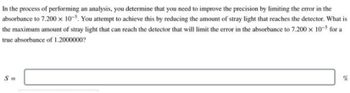 In the process of performing an analysis, you determine that you need to improve the precision by limiting the error in the
absorbance to 7.200 x 10-5. You attempt to achieve this by reducing the amount of stray light that reaches the detector. What is
the maximum amount of stray light that can reach the detector that will limit the error in the absorbance to 7.200 x 10-5 for a
true absorbance of 1.2000000?
S=