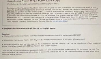 Comprehensive Problem 4-57 (LO 4-1, LO 4-2, LO 4-3) (Algo)
[The following information applies to the questions displayed below.]
Demarco and Janine Jackson have been married for 20 years and have four children (no children under age 6 at year-
end) who qualify as their dependents (Damarcus, Jasmine, Michael, and Candice). The couple received salary income of
$101,000 and qualified business income of $14,000 from an investment in a partnership, and they sold their home this
year. They initially purchased the home three years ago for $220,000 and they sold it for $270,000. The gain on the sale
qualified for the exclusion from the sale of a principal residence. The Jacksons incurred $17,300 of itemized deductions,
and they had $4,000 withheld from their paychecks for federal taxes. They are also allowed to claim a child tax credit for
each of their children. However, because Candice was 18 years of age at year end, the Jacksons may claim a child tax
credit for other qualifying dependents for Candice. (Use the tax rate schedules.)
Comprehensive Problem 4-57 Parts-c through f (Algo)
Required:
c. What would their taxable income be if their itemized deductions totaled $28,800 instead of $17,300?
d. What would their taxable income be if they had $0 itemized deductions and $7,600 of for AGI deductions?
e. Assume the original facts but now suppose the Jacksons also incurred a loss of $5,400 on the sale of some of their investment
assets. What effect does the $5,400 loss have on their taxable income?
f. Assume the original facts but now suppose the Jacksons own investments that appreciated by $10,000 during the year. The
Jacksons believe the investments will continue to appreciate, so they did not sell the investments during this year. What is the
Jacksons' taxable income?