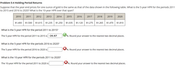 Problem 5-4 Holding Period Returns
Suppose that the year-end prices for one ounce of gold is the same as that of the data shown in the following table. What is the 5-year HPR for the periods 2011
to 2015 and 2016 to 2020? What is the 10-year HPR over that span?
2010
2011
$1,400 $1,500
2012
2013
2014
$1,615 $1,235 $1,250
What is the 5-year HPR for the period 2011 to 2015?
The 5-year HPR for the period 2011 to 2015 is -26.67
What is the 5-year HPR for the periods 2016 to 2020?
The 5-year HPR for the period 2016 to 2020 is
What is the 10-year HPR for the periods 2011 to 2020?
The 10-year HPR for the period 2011 to 2020 is
2015
2016
2017
2018
2019
$1,035 $1,120 $1,275 $1,265 $1,470
2020
$1,810
✔%. Round your answer to the nearest two decimal places.
%. Round your answer to the nearest two decimal places.
%. Round your answer to the nearest two decimal places.