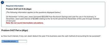 Required information
Problem 9-67 (LO 9-4) (Algo)
[The following information applies to the questions displayed below.]
On November 1 of this year, Jaxon borrowed $32,000 from Bucksnort Savings and Loan for use in his business. In
December, Jaxon paid interest of $2,880 relating to the 12-month period from November of this year through October
of next year.
Note: Do not round intermediate calculations.
Problem 9-67 Part-a (Algo)
a. How much interest, if any, can Jaxon deduct this year if his business uses the cash method of accounting for tax purposes?
Deductible amount