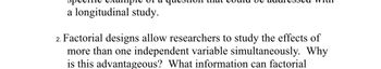 a longitudinal study.
2. Factorial designs allow researchers to study the effects of
more than one independent variable simultaneously. Why
is this advantageous? What information can factorial