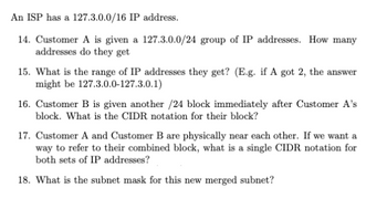 An ISP has a 127.3.0.0/16 IP address.
14. Customer A is given a 127.3.0.0/24 group of IP addresses. How many
addresses do they get
15. What is the range of IP addresses they get? (E.g. if A got 2, the answer
might be 127.3.0.0-127.3.0.1)
16. Customer B is given another /24 block immediately after Customer A's
block. What is the CIDR notation for their block?
17. Customer A and Customer B are physically near each other. If we want a
way to refer to their combined block, what is a single CIDR notation for
both sets of IP addresses?
18. What is the subnet mask for this new merged subnet?