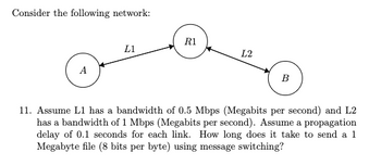 Consider the following network:
A
L1
R1
L2
B
11. Assume L1 has a bandwidth of 0.5 Mbps (Megabits per second) and L2
has a bandwidth of 1 Mbps (Megabits per second). Assume a propagation
delay of 0.1 seconds for each link. How long does it take to send a 1
Megabyte file (8 bits per byte) using message switching?