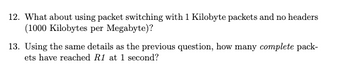 12. What about using packet switching with 1 Kilobyte packets and no headers
(1000 Kilobytes per Megabyte)?
13. Using the same details as the previous question, how many complete pack-
ets have reached R1 at 1 second?