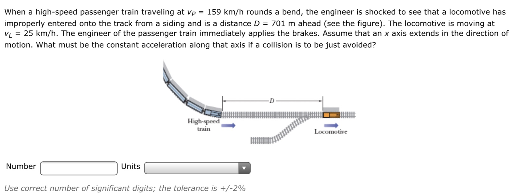 When a high-speed passenger train traveling at vp = 159 km/h rounds a bend, the engineer is shocked to see that a locomotive has
improperly entered onto the track from a siding and is a distance D = 701 m ahead (see the figure). The locomotive is moving at
VL = 25 km/h. The engineer of the passenger train immediately applies the brakes. Assume that an x axis extends in the direction of
motion. What must be the constant acceleration along that axis if a collision is to be just avoided?
High-speed
train
Locomotive
Number
Units
Use correct number of significant digits; the tolerance is +/-2%
