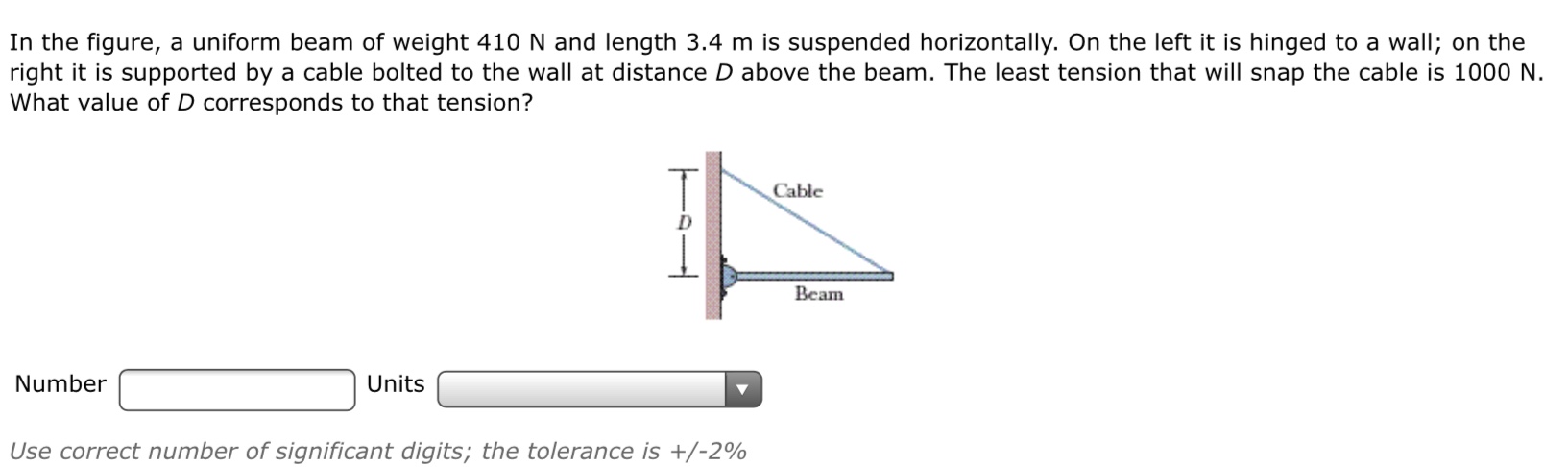 In the figure, a uniform beam of weight 410 N and length 3.4 m is suspended horizontally. On the left it is hinged to a wall; on the
right it is supported by a cable bolted to the wall at distance D above the beam. The least tension that will snap the cable is 1000 N.
What value of D corresponds to that tension?
Cable
Beam
Number
Units
Use correct number of significant digits; the tolerance is +/-2%
