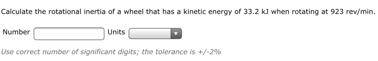 Calculate the rotational inertia of a wheel that has a kinetic energy of 33.2 kJ when rotating at 923 rev/min.
Number
Units
Use correct number of significant digits; the tolerance is +/-2%
