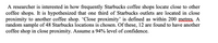 A researcher is interested in how frequently Starbucks coffee shops locate close to other
coffee shops. It is hypothesized that one third of Starbucks outlets are located in close
proximity to another coffee shop. 'Close proximity' is defined as within 200 mstres. A
random sample of 48 Starbucks locations is chosen. Of these, 12 are found to have another
coffee shop in close proximity. Assume a 94% level of confidence.
