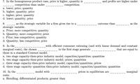 7. In the homogeneous product case, price is higher, quantity is
competition.
and profits are higher under
competition than under
a. lower; price; quantity
b. higher; quantity; price
c. higher; price; quantity
d. lower; quantity; price
8.
as the strategic variable for a firm gives rise to a
outcome than
as the
strategic variable.
a. Price; more competitive; quantity
b. Quantity; more competitive; price
c. Price; less competitive; quantity
d. Quantity; less competitive; price
9. In the
marginal costs), the chosen
those in a standard Cournot model.
with efficient consumer rationing (and with linear demand and constant
that are equal to
in the first stage generate
a. two stage capacity-then-price industry model; capacities/quantities; quantities
b. two stage capacity-then-price industry model; prices; quantities
c. three stage capacity-then-price industry model; capacities/quantities; prices
d. three stage capacity-quantities then-price industry model; capacities/quantities; quantities
10. In the
model with
prices in equilibrium are
marginal
costs.
a. Hotelling; differentiated products; greater than
