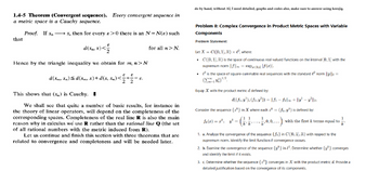 1.4-5 Theorem (Convergent sequence). Every convergent sequence in
a metric space is a Cauchy sequence.
that
=
Proof. If x →→→→→→x, then for every 8>0 there is an N-N(s) such
xn
d(x, x)<
Hence by the triangle inequality we obtain for m, n>N
E E
d(xm, xn)≤d(xm, x)+d(x, xn)<±±±²²
= 8.
This shows that (x) is Cauchy.
for all > N
We shall see that quite a number of basic results, for instance in
the theory of linear operators, will depend on the completeness of the
corresponding spaces. Completeness of the real line R is also the main
reason why in calculus we use R rather than the rational line Q (the set
of all rational numbers with the metric induced from R).
Let us continue and finish this section with three theorems that are
related to convergence and completeness and will be needed later.
do by hand, without AI, I need detailed, graphs and codes also, make sure to answer using kresjig.
Problem 8: Complex Convergence in Product Metric Spaces with Variable
Components
Problem Statement:
Let X = C([0,1], R) × (², where:
C([0, 1], R) is the space of continuous real-valued functions on the interval [0,1] with the
supremum norm ||f||∞ = supr¤[0,1] |ƒ(x)|.
l² is the space of square-summable real sequences with the standard ² norm ||3y||2 =
[鰯) 1/2.
Equip X with the product metric d defined by:
d((fi, y¹), (f2, y²)) = || f1 - f2|| + ||y¹ - y²||2.
Consider the sequence {*} in X where each z = (fk, y) is defined by:
f(x) = x, y
1 1
k' k
1,0,0,...) with the first & terms equal to
1. a. Analyze the convergence of the sequence {f} in C([0, 1], R) with respect to the
supremum norm. Identify the limit function if convergence occurs.
2. b. Examine the convergence of the sequence {*} in 12. Determine whether {*} converges
and identify the limit if it exists.
3. c. Determine whether the sequence {} converges in X with the product metric d. Provide a
detailed justification based on the convergence of its components.