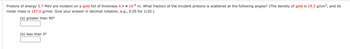 Protons of energy 5.7 MeV are incident on a gold foil of thickness 4.4 x 10-6 m. What fraction of the incident protons is scattered at the following angles? (The density of gold is 19.3 g/cm³, and its
molar mass is 197.0 g/mol. Give your answer in decimal notation, e.g., 0.05 for 1/20.)
(a) greater than 90°
(b) less than 5⁰