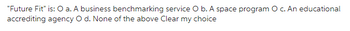 "Future Fit" is: O a. A business benchmarking service O b. A space program O c. An educational
accrediting agency O d. None of the above Clear my choice