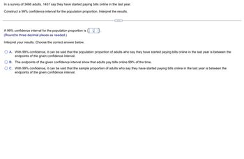 In a survey of 3466 adults, 1457 say they have started paying bills online in the last year.
Construct a 99% confidence interval for the population proportion. Interpret the results.
C...
A 99% confidence interval for the population proportion is
(Round to three decimal places as needed.)
Interpret your results. Choose the correct answer below.
O A. With 99% confidence, it can be said that the population proportion of adults who say they have started paying bills online in the last year is between the
endpoints of the given confidence interval.
OB.
The endpoints of the given confidence interval show that adults pay bills online 99% of the time.
OC. With 99% confidence, it can be said that the sample proportion of adults who say they have started paying bills online in the last year is between the
endpoints of the given confidence interval.