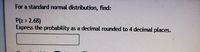 **Problem Statement:**

For a standard normal distribution, find:

P(z > 2.68)

Express the probability as a decimal rounded to 4 decimal places.

[Text Box for Answer]

---

**Explanation:**

This problem involves finding the probability that a standard normal random variable (z) is greater than 2.68. To solve it, you would typically use a standard normal distribution table or a calculator with statistical functions. The solution involves determining the area under the standard normal curve to the right of 2.68 and expressing this as a decimal rounded to four decimal places.