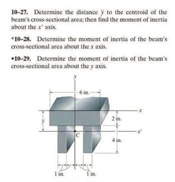 10-27. Determine the distance y to the centroid of the
beam's cross-sectional area; then find the moment of inertial
about the x' axis.
*10-28. Determine the moment of inertia of the beam's
cross-sectional area about the x axis.
10-29. Determine the moment of inertia of the beam's
cross-sectional area about the y axis.
1 in.
6 in.
1 in.
2 in.
4 in.