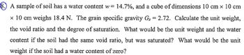 8. A sample of soil has a water content w= 14.7%, and a cube of dimensions 10 cm x 10 cm
× 10 cm weighs 18.4 N. The grain specific gravity Gs = 2.72. Calculate the unit weight,
the void ratio and the degree of saturation. What would be the unit weight and the water
content if the soil had the same void ratio, but was saturated? What would be the unit
weight if the soil had a water content of zero?