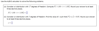 Use the ALEKS calculator to solve the following problems.

(a) Consider a t distribution with 17 degrees of freedom. Compute \( P(-1.08 < t < 1.08) \). Round your answer to at least three decimal places.

\[ P(-1.08 < t < 1.08) = \boxed{} \]

(b) Consider a t distribution with 3 degrees of freedom. Find the value of \( c \) such that \( P(t \leq c) = 0.05 \). Round your answer to at least three decimal places.

\[ c = \boxed{} \]