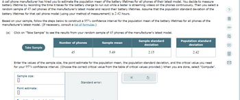 ### Estimating the Population Mean of Battery Lifetimes

A cell phone manufacturer has hired you to estimate the population mean of the battery lifetimes for all phones of their latest model. Battery lifetime is measured as the time it takes for the battery charge to run out while a tester streams videos on the phones continuously. A random sample of 45 cell phones of the latest model is selected, and their battery lifetimes are recorded. The population standard deviation of the battery lifetimes for this model is assumed to be 2.42 hours.

#### Task

Based on your sample, follow the steps below to construct a 95% confidence interval for the population mean of the battery lifetimes for all phones of the manufacturer's latest model. (If necessary, consult a list of formulas.)

#### Instructions

1. **Click on "Take Sample"** to see the results from your random sample of 45 phones of the manufacturer's latest model.

   ![Diagram of Sample Data](diagram-placeholder)

   **Table: Sample Data**
   | Number of phones | Sample mean | Sample standard deviation | Population standard deviation |
   |------------------|-------------|---------------------------|-------------------------------|
   | 45               | 5.49        | 2.15                      | 2.42                          |

2. **Enter the following values:**
   - **Sample size**
   - **Point estimate for the population mean**
   - **Population standard deviation**
   - **Critical value for your 95% confidence interval** (Choose from the provided table of critical values.)

3. **Compute the Results:**
   - Enter the values in the provided fields for sample size, point estimate, population standard deviation, and critical value.
   - Then, click "Compute" to calculate the standard error and construct the confidence interval.

**Note:** Ensure you follow the instructions and input the relevant values accurately to determine the correct confidence interval.