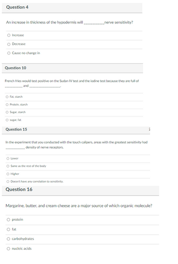 ### Exam Questions

#### Question 4
**An increase in thickness of the hypodermis will _________ nerve sensitivity?**

- Increase
- Decrease
- Cause no change in

#### Question 10
**French fries would test positive on the Sudan IV test and the iodine test because they are full of ____________ and _________________.**

- Fat, starch
- Protein, starch
- Sugar, starch
- Sugar, fat

#### Question 15
**In the experiment that you conducted with the touch calipers, areas with the greatest sensitivity had __________ density of nerve receptors.**

- Lower
- Same as the rest of the body
- Higher
- Doesn’t have any correlation to sensitivity.

#### Question 16
**Margarine, butter, and cream cheese are a major source of which organic molecule?**

- protein
- fat
- carbohydrates
- nucleic acids

There are no graphs or diagrams included in this image. The questions appear in a typical multiple-choice format used in educational assessments to evaluate students' knowledge of various topics in biology and nutrition.