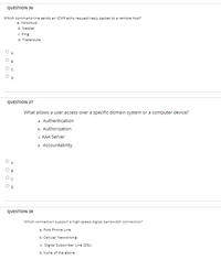 QUESTION 36
Which command-line sends an ICMP echo request/reply packet to a remote host?
a. Nslookup
b. Netstat
c. Ping
d. Traceroute
A
QUESTION 37
What allows a user access over a specific domain system or a computer device?
a. Authentication
b. Authorization
c. AAA Server
d. Accountability
QUESTION 38
Which connection support a high-speed digital bandwidth connection?
a. Pots Phone Line
b. Cellular Networking
c. Digital Subscriber Line (DSL)
d. None of the above
O O O
